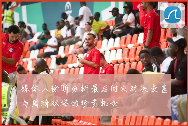 媒体人徐昕分析最后时刻对决麦基与周琦双塔的珍贵机会