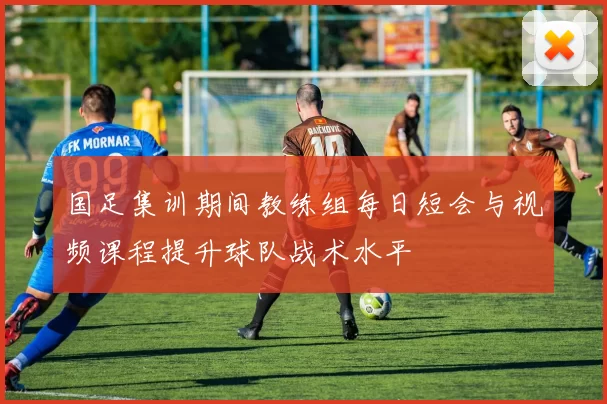 国足集训期间教练组每日短会与视频课程提升球队战术水平