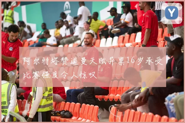 阿尔特塔赞道曼天赋异禀16岁承受比赛强度令人惊叹