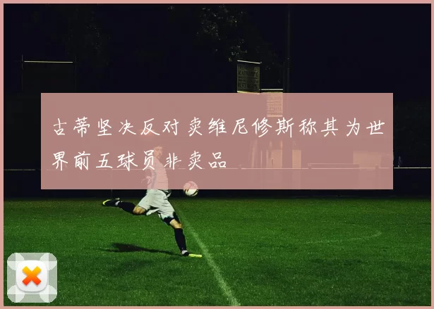 古蒂坚决反对卖维尼修斯称其为世界前五球员非卖品