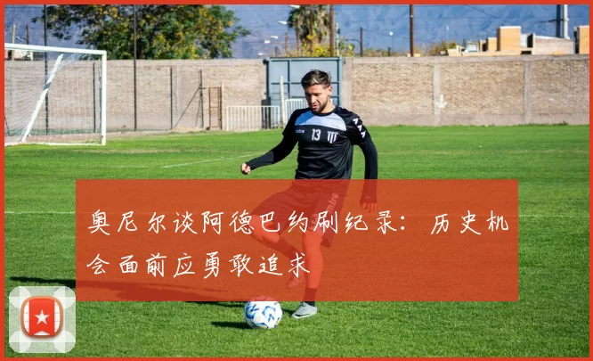 奥尼尔谈阿德巴约刷纪录：历史机会面前应勇敢追求