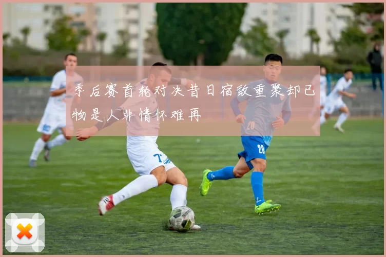 季后赛首轮对决昔日宿敌重聚却已物是人非情怀难再