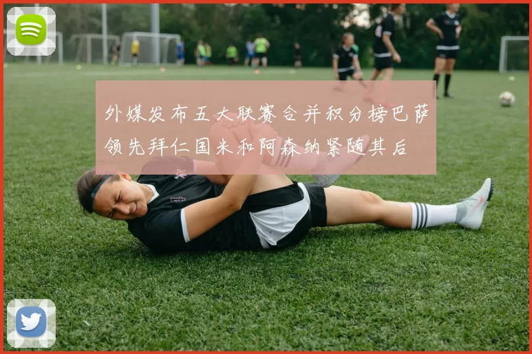 外媒发布五大联赛合并积分榜巴萨领先拜仁国米和阿森纳紧随其后