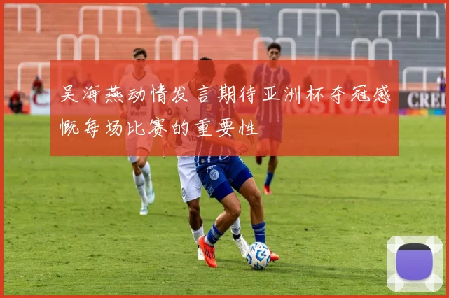 吴海燕动情发言期待亚洲杯夺冠感慨每场比赛的重要性