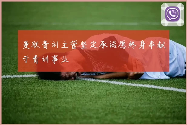 曼联青训主管坚定承诺愿终身奉献于青训事业
