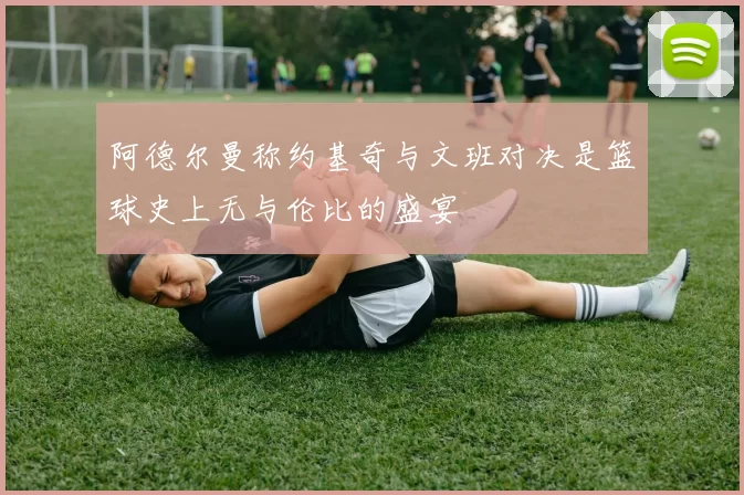 阿德尔曼称约基奇与文班对决是篮球史上无与伦比的盛宴