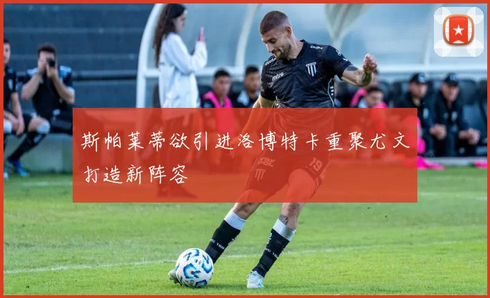 斯帕莱蒂欲引进洛博特卡重聚尤文打造新阵容