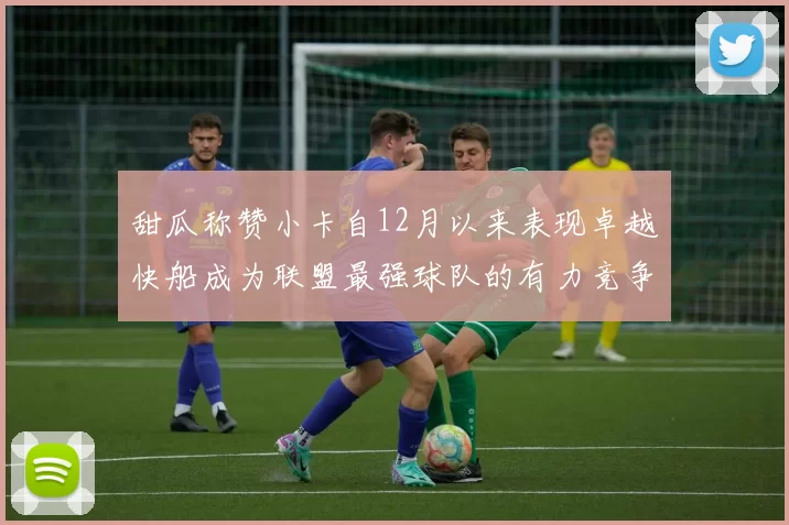 甜瓜称赞小卡自12月以来表现卓越快船成为联盟最强球队的有力竞争者