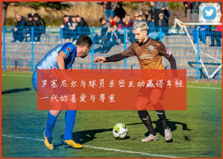 罗塞尼尔与球员亲密互动赢得年轻一代的喜爱与尊重