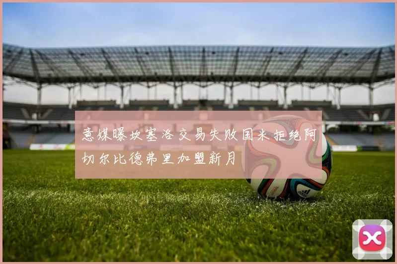 意媒曝坎塞洛交易失败国米拒绝阿切尔比德弗里加盟新月
