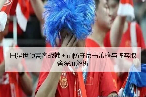 国足世预赛客战韩国前防守反击策略与阵容取舍深度解析